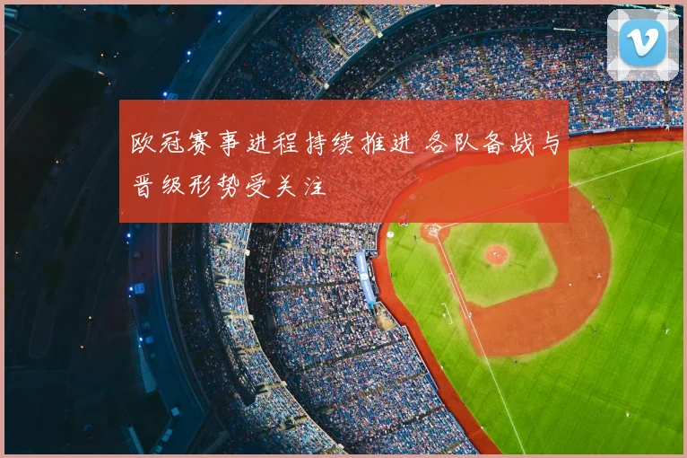 欧冠赛事进程持续推进 各队备战与晋级形势受关注