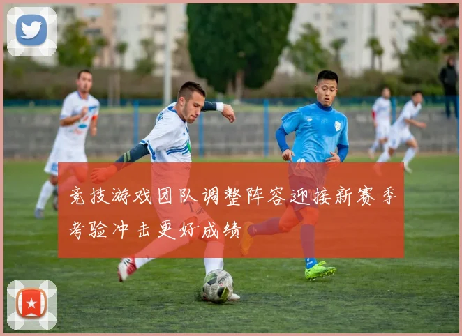 竞技游戏团队调整阵容迎接新赛季考验冲击更好成绩