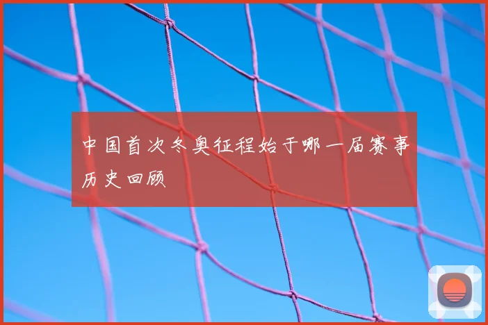 中国首次冬奥征程始于哪一届赛事历史回顾