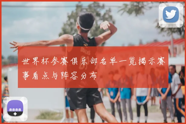 世界杯参赛俱乐部名单一览揭示赛事看点与阵容分布