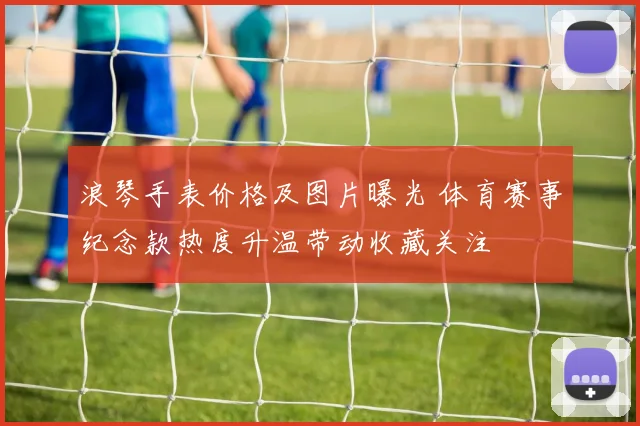浪琴手表价格及图片曝光 体育赛事纪念款热度升温带动收藏关注