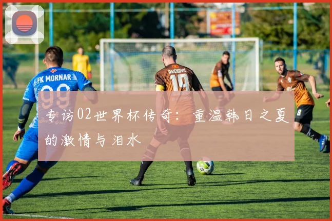 专访02世界杯传奇：重温韩日之夏的激情与泪水