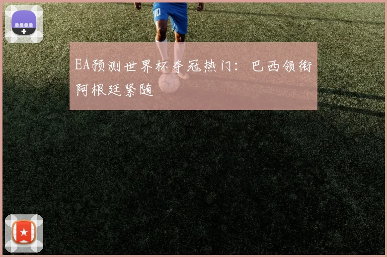 EA预测世界杯夺冠热门:巴西领衔阿根廷紧随