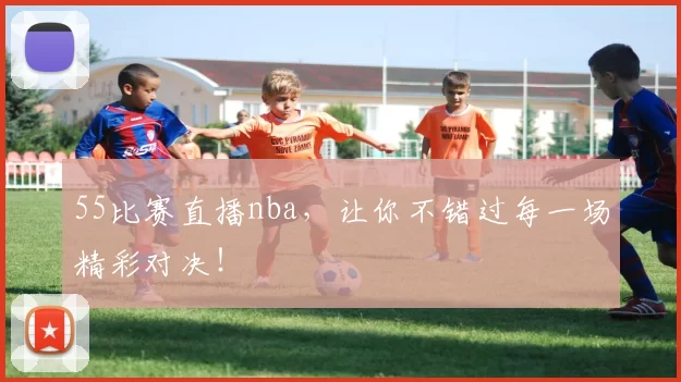 55比赛直播nba，让你不错过每一场精彩对决！