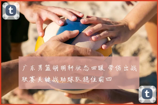 广东男篮胡明轩状态回暖 带伤出战联赛关键战助球队稳住前四