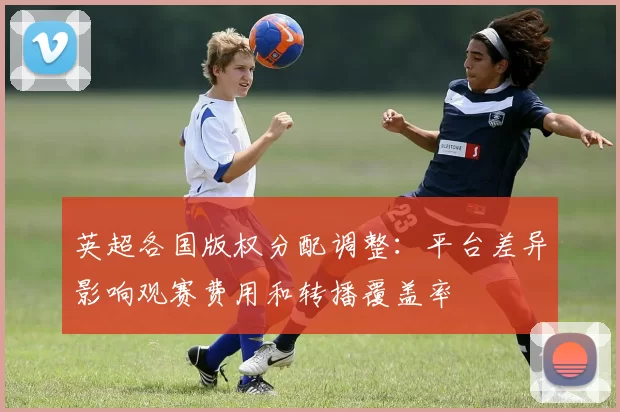 英超各国版权分配调整：平台差异影响观赛费用和转播覆盖率