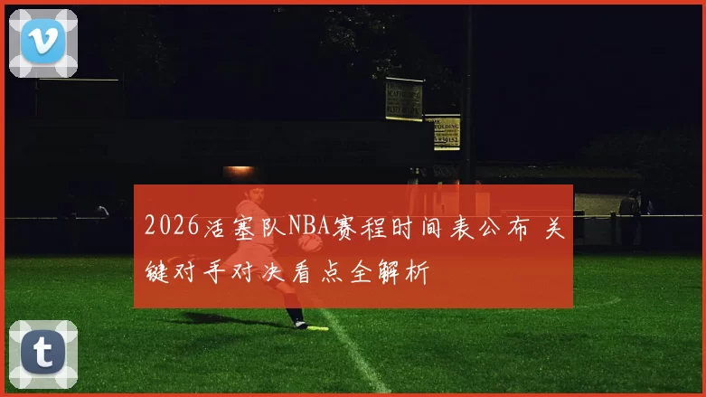 2026活塞队NBA赛程时间表公布 关键对手对决看点全解析