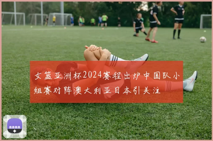 女篮亚洲杯2024赛程出炉中国队小组赛对阵澳大利亚日本引关注