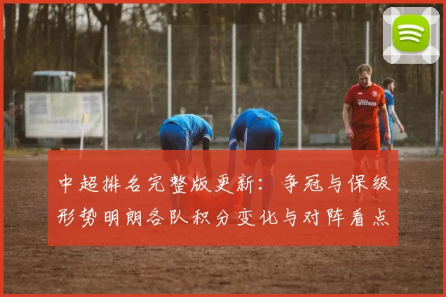 中超排名完整版更新：争冠与保级形势明朗各队积分变化与对阵看点
