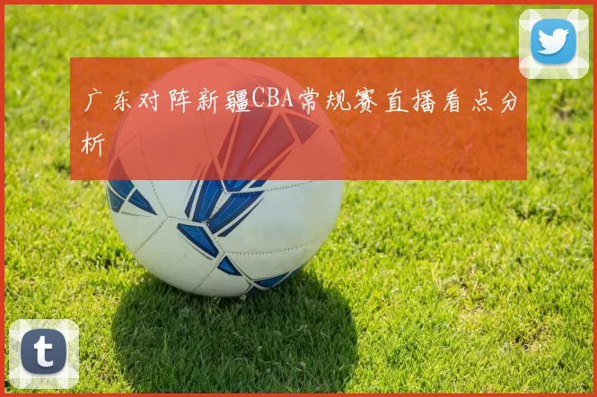 广东对阵新疆CBA常规赛直播看点分析
