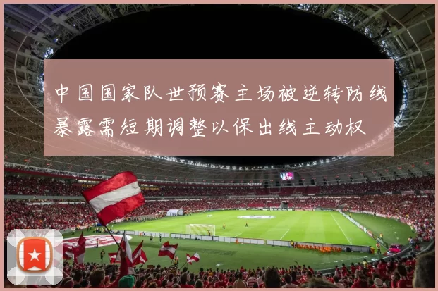 中国国家队世预赛主场被逆转防线暴露需短期调整以保出线主动权