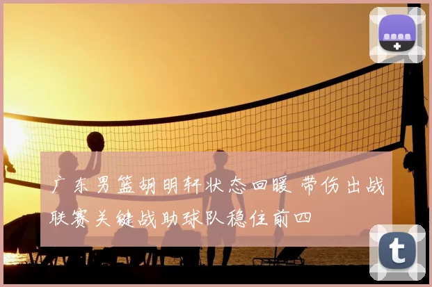 广东男篮胡明轩状态回暖 带伤出战联赛关键战助球队稳住前四