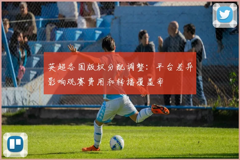 英超各国版权分配调整：平台差异影响观赛费用和转播覆盖率