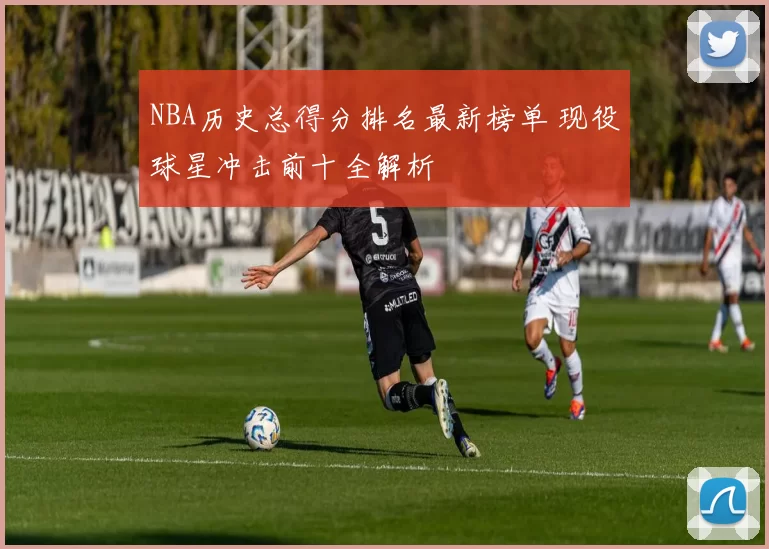 NBA历史总得分排名最新榜单 现役球星冲击前十全解析