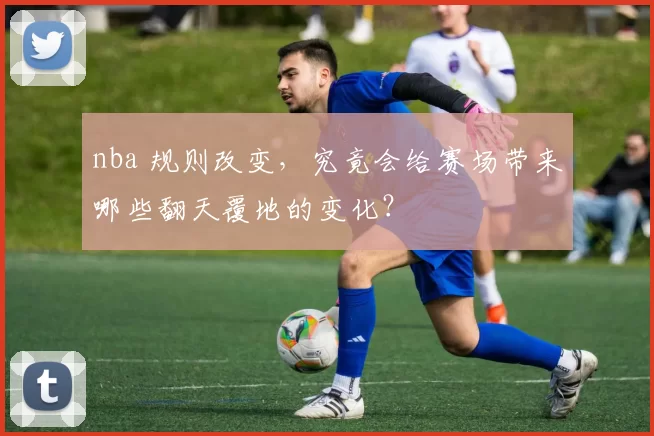 nba 规则改变，究竟会给赛场带来哪些翻天覆地的变化？