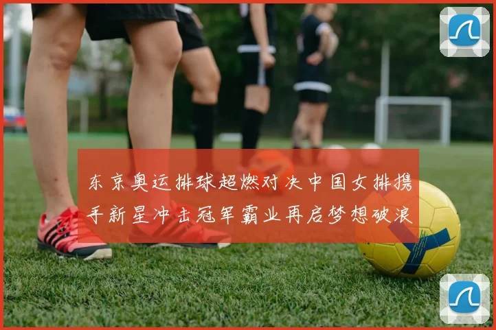 东京奥运排球超燃对决中国女排携手新星冲击冠军霸业再启梦想破浪