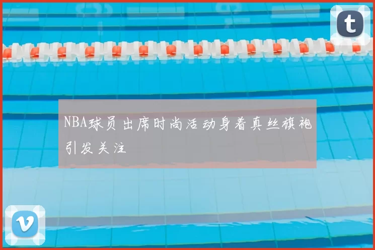 NBA球员出席时尚活动身着真丝旗袍引发关注