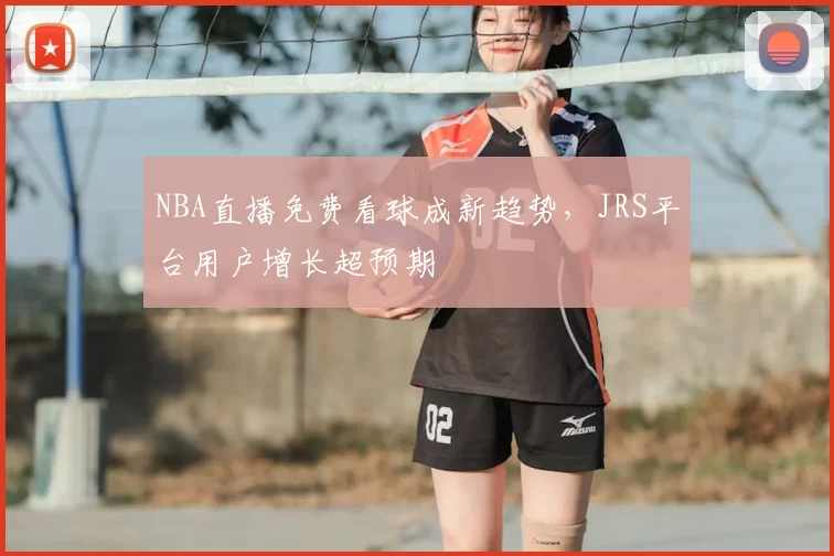 NBA直播免费看球成新趋势，JRS平台用户增长超预期