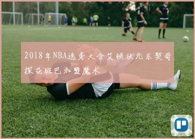 2018年NBA选秀大会艾顿状元东契奇探花班巴加盟魔术