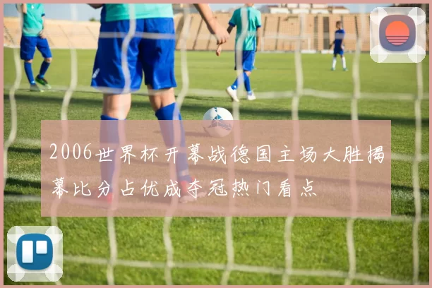2006世界杯开幕战德国主场大胜揭幕比分占优成夺冠热门看点