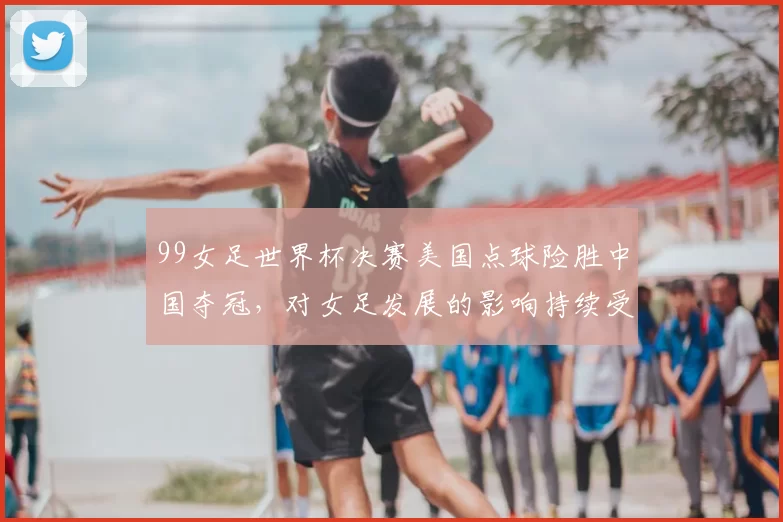 99女足世界杯决赛美国点球险胜中国夺冠，对女足发展的影响持续受关注