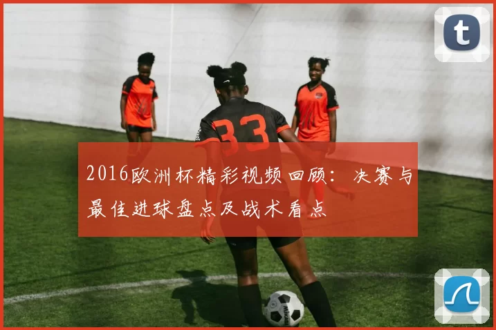 2016欧洲杯精彩视频回顾：决赛与最佳进球盘点及战术看点