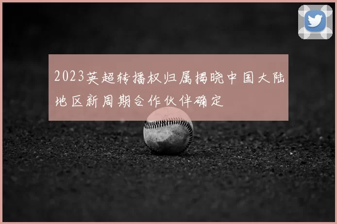 2023英超转播权归属揭晓中国大陆地区新周期合作伙伴确定