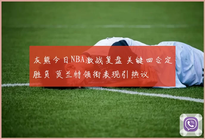 灰熊今日NBA激战复盘 关键回合定胜负 莫兰特领衔表现引热议