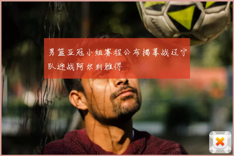 男篮亚冠小组赛程公布揭幕战辽宁队迎战阿尔利雅得