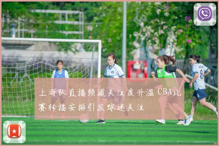 上海队直播频道关注度升温 CBA比赛转播安排引发球迷关注