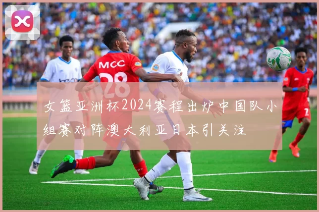 女篮亚洲杯2024赛程出炉中国队小组赛对阵澳大利亚日本引关注