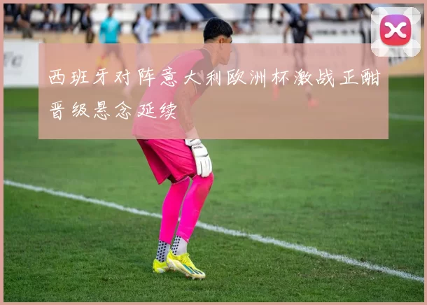 西班牙对阵意大利欧洲杯激战正酣晋级悬念延续