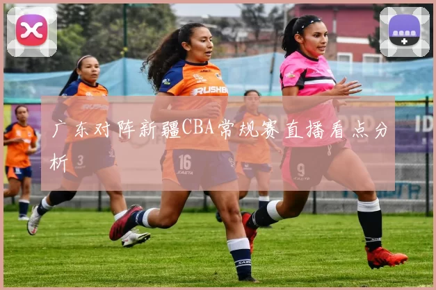 广东对阵新疆CBA常规赛直播看点分析