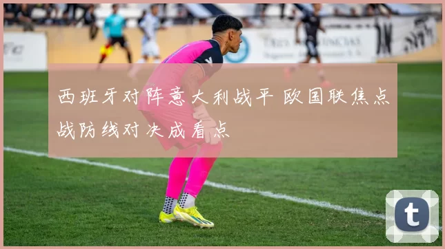 西班牙对阵意大利战平 欧国联焦点战防线对决成看点