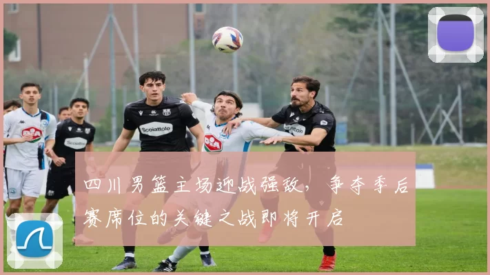 四川男篮主场迎战强敌,争夺季后赛席位的关键之战即将开启