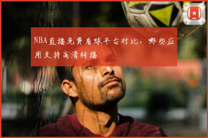 NBA直播免费看球平台对比，哪些应用支持高清转播