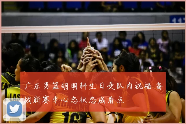广东男篮胡明轩生日受队内祝福 备战新赛季心态状态成看点