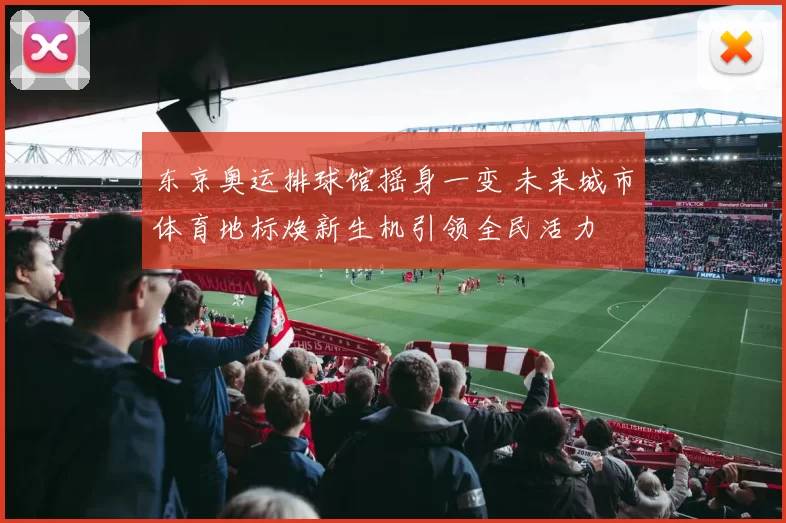 东京奥运排球馆摇身一变 未来城市体育地标焕新生机引领全民活力