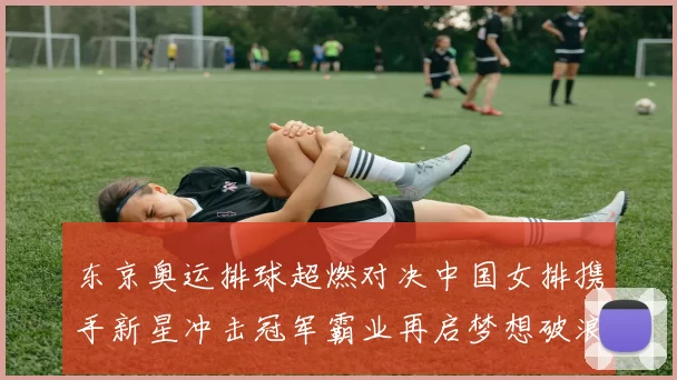 东京奥运排球超燃对决中国女排携手新星冲击冠军霸业再启梦想破浪