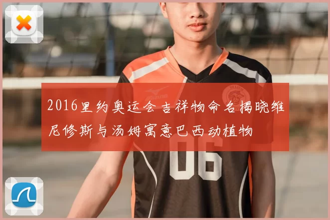 2016里约奥运会吉祥物命名揭晓维尼修斯与汤姆寓意巴西动植物
