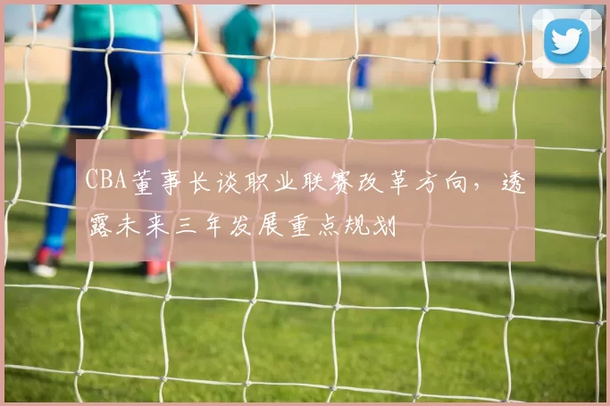 CBA董事长谈职业联赛改革方向,透露未来三年发展重点规划