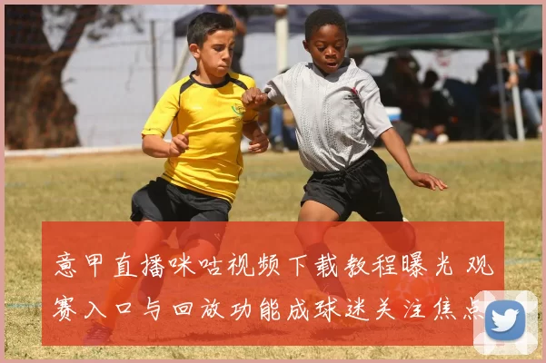 意甲直播咪咕视频下载教程曝光 观赛入口与回放功能成球迷关注焦点