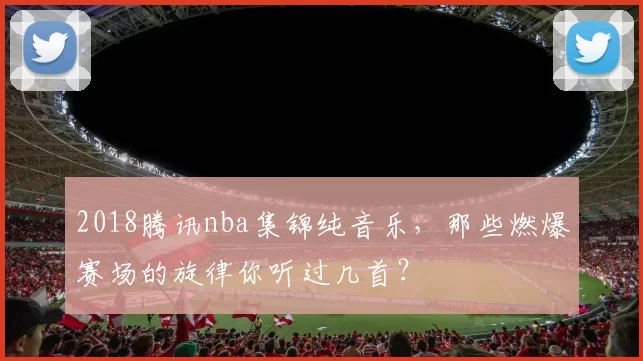 2018腾讯nba集锦纯音乐，那些燃爆赛场的旋律你听过几首？