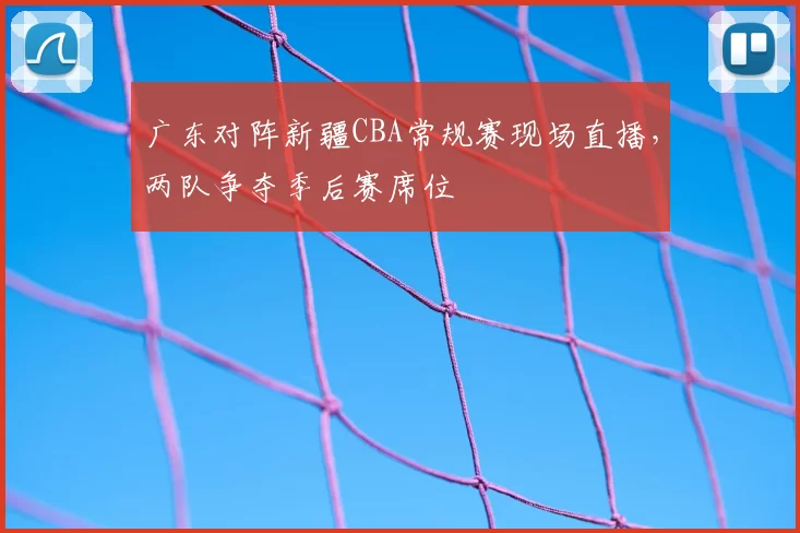 广东对阵新疆CBA常规赛现场直播，两队争夺季后赛席位
