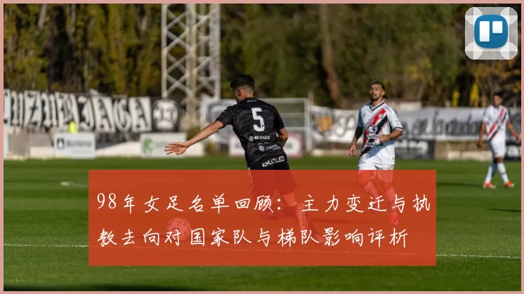 98年女足名单回顾：主力变迁与执教去向对国家队与梯队影响评析
