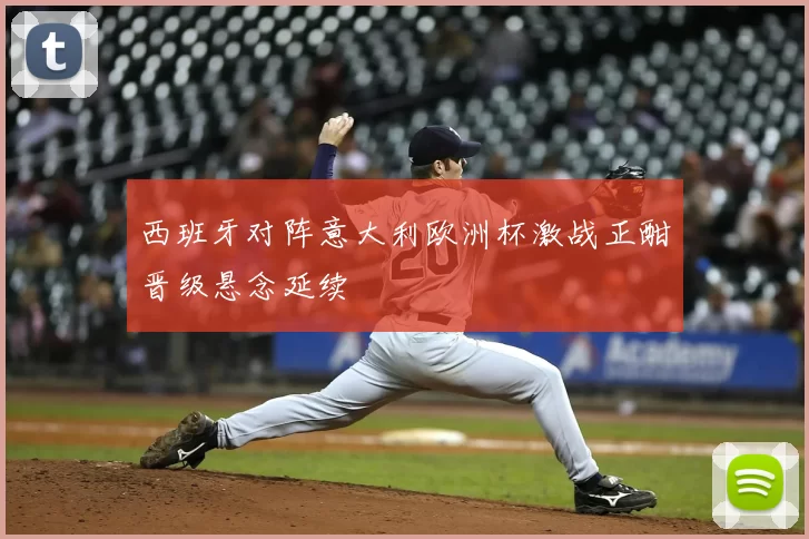 西班牙对阵意大利欧洲杯激战正酣晋级悬念延续