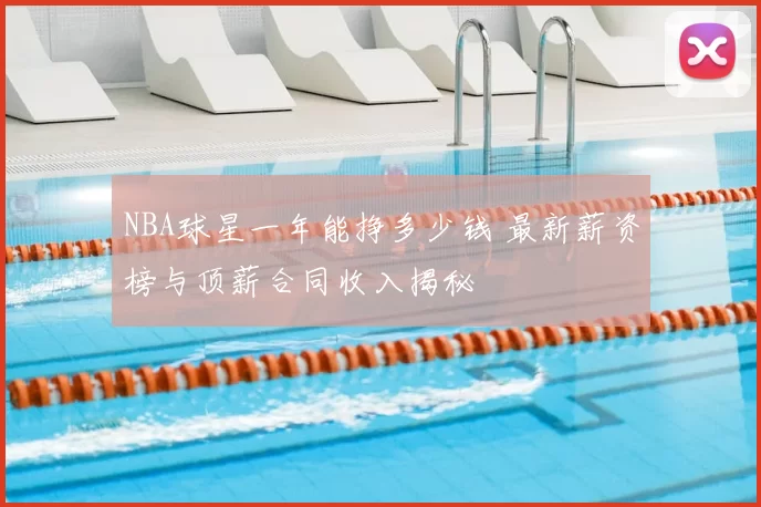 NBA球星一年能挣多少钱 最新薪资榜与顶薪合同收入揭秘