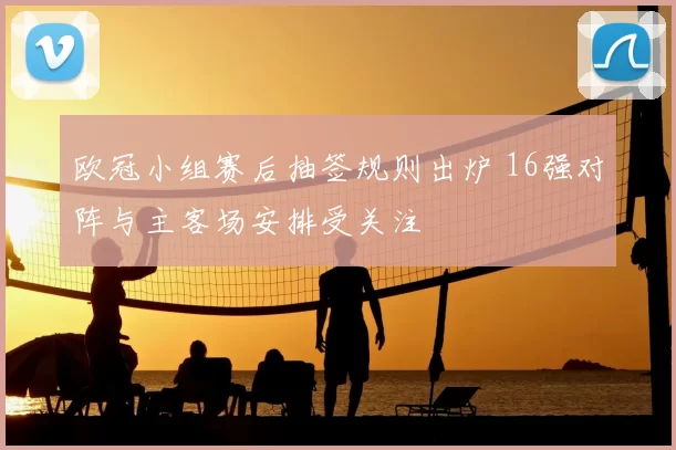 欧冠小组赛后抽签规则出炉 16强对阵与主客场安排受关注