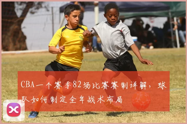 CBA一个赛季82场比赛赛制详解,球队如何制定全年战术布局