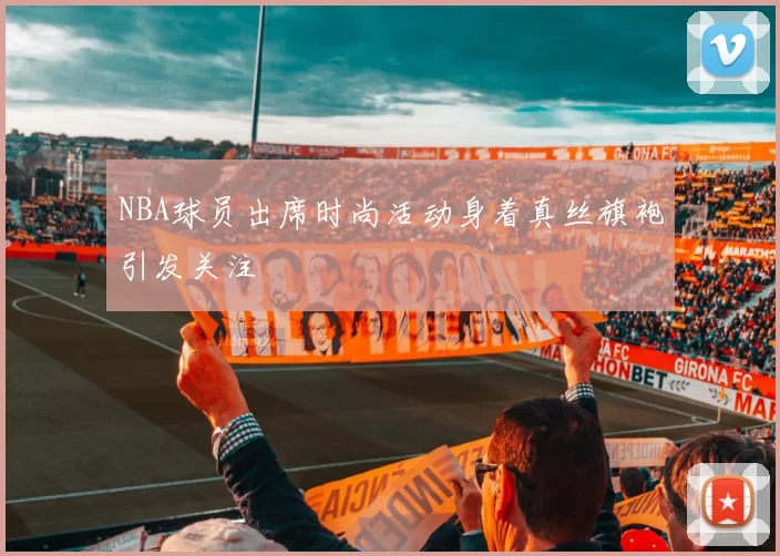 NBA球员出席时尚活动身着真丝旗袍引发关注